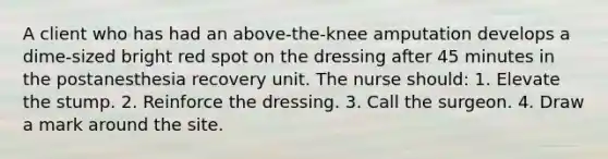 A client who has had an above-the-knee amputation develops a dime-sized bright red spot on the dressing after 45 minutes in the postanesthesia recovery unit. The nurse should: 1. Elevate the stump. 2. Reinforce the dressing. 3. Call the surgeon. 4. Draw a mark around the site.