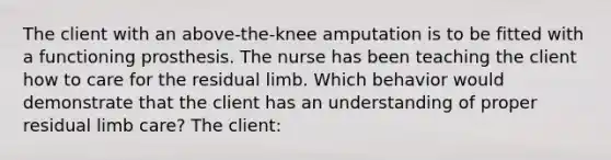 The client with an above-the-knee amputation is to be fitted with a functioning prosthesis. The nurse has been teaching the client how to care for the residual limb. Which behavior would demonstrate that the client has an understanding of proper residual limb care? The client: