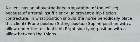 A client has an above-the-knee amputation of the left leg because of arterial insufficiency. To prevent a hip flexion contracture, in what position should the nurse periodically place this client? Prone position Sitting position Supine position with a pillow under the residual limb Right side-lying position with a pillow between the thighs