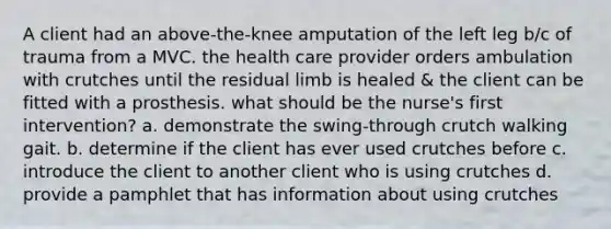 A client had an above-the-knee amputation of the left leg b/c of trauma from a MVC. the health care provider orders ambulation with crutches until the residual limb is healed & the client can be fitted with a prosthesis. what should be the nurse's first intervention? a. demonstrate the swing-through crutch walking gait. b. determine if the client has ever used crutches before c. introduce the client to another client who is using crutches d. provide a pamphlet that has information about using crutches