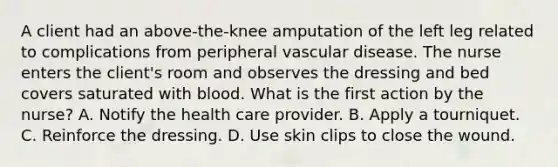 A client had an above-the-knee amputation of the left leg related to complications from peripheral vascular disease. The nurse enters the client's room and observes the dressing and bed covers saturated with blood. What is the first action by the nurse? A. Notify the health care provider. B. Apply a tourniquet. C. Reinforce the dressing. D. Use skin clips to close the wound.