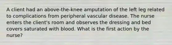 A client had an above-the-knee amputation of the left leg related to complications from peripheral vascular disease. The nurse enters the client's room and observes the dressing and bed covers saturated with blood. What is the first action by the nurse?