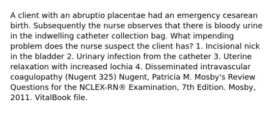 A client with an abruptio placentae had an emergency cesarean birth. Subsequently the nurse observes that there is bloody urine in the indwelling catheter collection bag. What impending problem does the nurse suspect the client has? 1. Incisional nick in the bladder 2. Urinary infection from the catheter 3. Uterine relaxation with increased lochia 4. Disseminated intravascular coagulopathy (Nugent 325) Nugent, Patricia M. Mosby's Review Questions for the NCLEX-RN® Examination, 7th Edition. Mosby, 2011. VitalBook file.