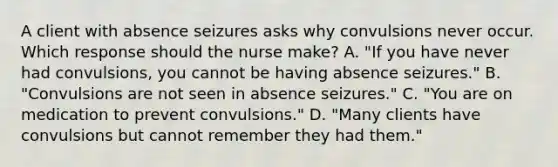 A client with absence seizures asks why convulsions never occur. Which response should the nurse​ make? A. "If you have never had​ convulsions, you cannot be having absence​ seizures." B. "Convulsions are not seen in absence​ seizures." C. "You are on medication to prevent​ convulsions." D. "Many clients have convulsions but cannot remember they had​ them."