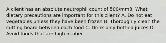 A client has an absolute neutrophil count of 500/mm3. What dietary precautions are important for this client? A. Do not eat vegetables unless they have been frozen B. Thoroughly clean the cutting board between each food C. Drink only bottled juices D. Avoid foods that are high in fiber