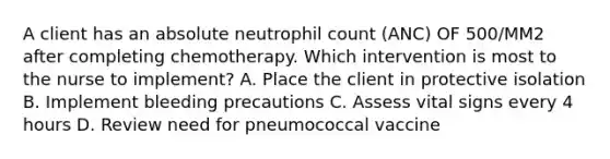 A client has an absolute neutrophil count (ANC) OF 500/MM2 after completing chemotherapy. Which intervention is most to the nurse to implement? A. Place the client in protective isolation B. Implement bleeding precautions C. Assess vital signs every 4 hours D. Review need for pneumococcal vaccine