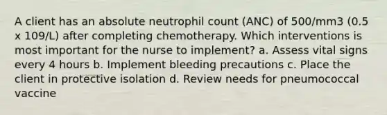 A client has an absolute neutrophil count (ANC) of 500/mm3 (0.5 x 109/L) after completing chemotherapy. Which interventions is most important for the nurse to implement? a. Assess vital signs every 4 hours b. Implement bleeding precautions c. Place the client in protective isolation d. Review needs for pneumococcal vaccine