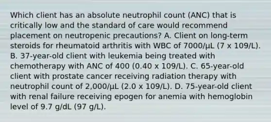 Which client has an absolute neutrophil count (ANC) that is critically low and the standard of care would recommend placement on neutropenic precautions? A. Client on long-term steroids for rheumatoid arthritis with WBC of 7000/µL (7 x 109/L). B. 37-year-old client with leukemia being treated with chemotherapy with ANC of 400 (0.40 x 109/L). C. 65-year-old client with prostate cancer receiving radiation therapy with neutrophil count of 2,000/μL (2.0 x 109/L). D. 75-year-old client with renal failure receiving epogen for anemia with hemoglobin level of 9.7 g/dL (97 g/L).