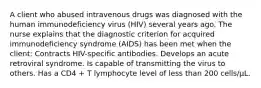 A client who abused intravenous drugs was diagnosed with the human immunodeficiency virus (HIV) several years ago. The nurse explains that the diagnostic criterion for acquired immunodeficiency syndrome (AIDS) has been met when the client: Contracts HIV-specific antibodies. Develops an acute retroviral syndrome. Is capable of transmitting the virus to others. Has a CD4 + T lymphocyte level of less than 200 cells/µL.