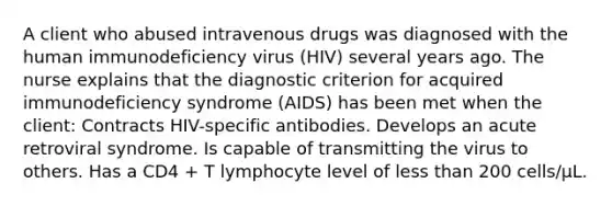 A client who abused intravenous drugs was diagnosed with the human immunodeficiency virus (HIV) several years ago. The nurse explains that the diagnostic criterion for acquired immunodeficiency syndrome (AIDS) has been met when the client: Contracts HIV-specific antibodies. Develops an acute retroviral syndrome. Is capable of transmitting the virus to others. Has a CD4 + T lymphocyte level of less than 200 cells/µL.