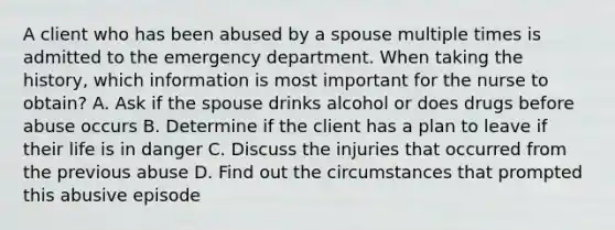 A client who has been abused by a spouse multiple times is admitted to the emergency department. When taking the history, which information is most important for the nurse to obtain? A. Ask if the spouse drinks alcohol or does drugs before abuse occurs B. Determine if the client has a plan to leave if their life is in danger C. Discuss the injuries that occurred from the previous abuse D. Find out the circumstances that prompted this abusive episode