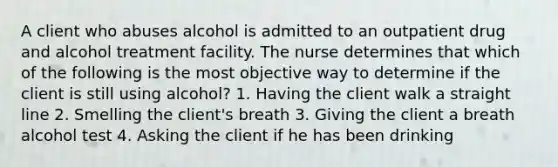 A client who abuses alcohol is admitted to an outpatient drug and alcohol treatment facility. The nurse determines that which of the following is the most objective way to determine if the client is still using alcohol? 1. Having the client walk a straight line 2. Smelling the client's breath 3. Giving the client a breath alcohol test 4. Asking the client if he has been drinking