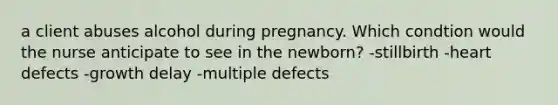 a client abuses alcohol during pregnancy. Which condtion would the nurse anticipate to see in the newborn? -stillbirth -heart defects -growth delay -multiple defects