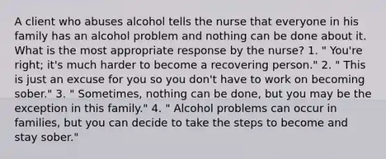 A client who abuses alcohol tells the nurse that everyone in his family has an alcohol problem and nothing can be done about it. What is the most appropriate response by the nurse? 1. " You're right; it's much harder to become a recovering person." 2. " This is just an excuse for you so you don't have to work on becoming sober." 3. " Sometimes, nothing can be done, but you may be the exception in this family." 4. " Alcohol problems can occur in families, but you can decide to take the steps to become and stay sober."