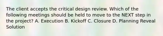 The client accepts the critical design review. Which of the following meetings should be held to move to the NEXT step in the project? A. Execution B. Kickoff C. Closure D. Planning Reveal Solution