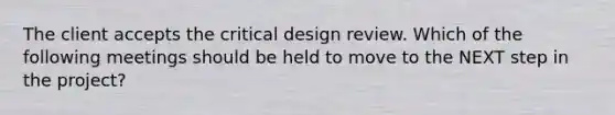 The client accepts the critical design review. Which of the following meetings should be held to move to the NEXT step in the project?