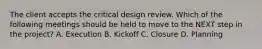 The client accepts the critical design review. Which of the following meetings should be held to move to the NEXT step in the project? A. Execution B. Kickoff C. Closure D. Planning