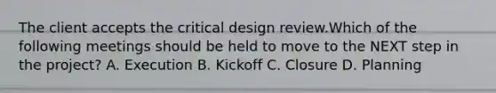 The client accepts the critical design review.Which of the following meetings should be held to move to the NEXT step in the project? A. Execution B. Kickoff C. Closure D. Planning