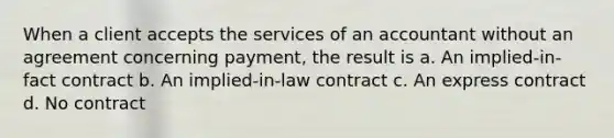 When a client accepts the services of an accountant without an agreement concerning payment, the result is a. An implied-in-fact contract b. An implied-in-law contract c. An express contract d. No contract