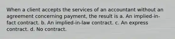 When a client accepts the services of an accountant without an agreement concerning payment, the result is a. An implied-in-fact contract. b. An implied-in-law contract. c. An express contract. d. No contract.