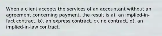 When a client accepts the services of an accountant without an agreement concerning payment, the result is a). an implied-in-fact contract. b). an express contract. c). no contract. d). an implied-in-law contract.