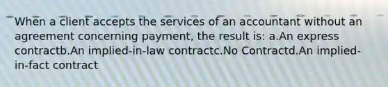 When a client accepts the services of an accountant without an agreement concerning payment, the result is: a.An express contractb.An implied-in-law contractc.No Contractd.An implied-in-fact contract