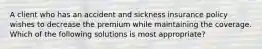 A client who has an accident and sickness insurance policy wishes to decrease the premium while maintaining the coverage. Which of the following solutions is most appropriate?