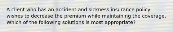 A client who has an accident and sickness insurance policy wishes to decrease the premium while maintaining the coverage. Which of the following solutions is most appropriate?