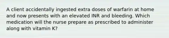 A client accidentally ingested extra doses of warfarin at home and now presents with an elevated INR and bleeding. Which medication will the nurse prepare as prescribed to administer along with vitamin K?