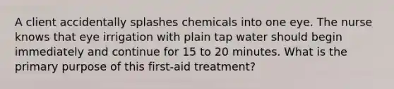 A client accidentally splashes chemicals into one eye. The nurse knows that eye irrigation with plain tap water should begin immediately and continue for 15 to 20 minutes. What is the primary purpose of this first-aid treatment?