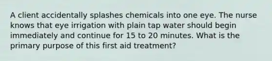 A client accidentally splashes chemicals into one eye. The nurse knows that eye irrigation with plain tap water should begin immediately and continue for 15 to 20 minutes. What is the primary purpose of this first aid treatment?