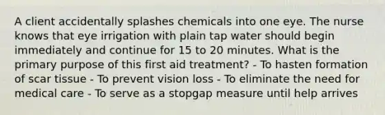 A client accidentally splashes chemicals into one eye. The nurse knows that eye irrigation with plain tap water should begin immediately and continue for 15 to 20 minutes. What is the primary purpose of this first aid treatment? - To hasten formation of scar tissue - To prevent vision loss - To eliminate the need for medical care - To serve as a stopgap measure until help arrives