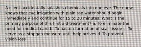 A client accidentally splashes chemicals into one eye. The nurse knows that eye irrigation with plain tap water should begin immediately and continue for 15 to 20 minutes. What is the primary purpose of this first aid treatment? a. To eliminate the need for medical care b. To hasten formation of scar tissue c. To serve as a stopgap measure until help arrives d. To prevent vision loss