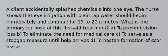 A client accidentally splashes chemicals into one eye. The nurse knows that eye irrigation with plain tap water should begin immediately and continue for 15 to 20 minutes. What is the primary purpose of this first-aid treatment? a) To prevent vision loss b) To eliminate the need for medical care c) To serve as a stopgap measure until help arrives d) To hasten formation of scar tissue