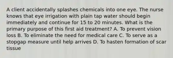 A client accidentally splashes chemicals into one eye. The nurse knows that eye irrigation with plain tap water should begin immediately and continue for 15 to 20 minutes. What is the primary purpose of this first aid treatment? A. To prevent vision loss B. To eliminate the need for medical care C. To serve as a stopgap measure until help arrives D. To hasten formation of scar tissue