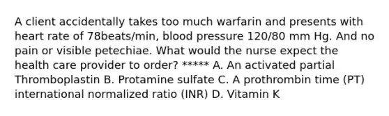 A client accidentally takes too much warfarin and presents with heart rate of 78beats/min, blood pressure 120/80 mm Hg. And no pain or visible petechiae. What would the nurse expect the health care provider to order? ***** A. An activated partial Thromboplastin B. Protamine sulfate C. A prothrombin time (PT) international normalized ratio (INR) D. Vitamin K