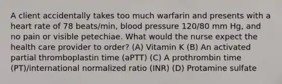 A client accidentally takes too much warfarin and presents with a heart rate of 78 beats/min, blood pressure 120/80 mm Hg, and no pain or visible petechiae. What would the nurse expect the health care provider to order? (A) Vitamin K (B) An activated partial thromboplastin time (aPTT) (C) A prothrombin time (PT)/international normalized ratio (INR) (D) Protamine sulfate