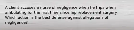 A client accuses a nurse of negligence when he trips when ambulating for the first time since hip replacement surgery. Which action is the best defense against allegations of negligence?