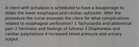 A client with achalasia is scheduled to have a bougienage to dilate the lower esophagus and cardiac sphincter. After the procedure the nurse assesses the client for what complications related to esophageal perforation? 1 Tachycardia and abdominal pain 2 Faintness and feelings of fullness 3 Diaphoresis and cardiac palpitations 4 Increased blood pressure and urinary output