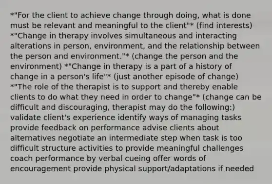 *"For the client to achieve change through doing, what is done must be relevant and meaningful to the client"* (find interests) *"Change in therapy involves simultaneous and interacting alterations in person, environment, and the relationship between the person and environment."* (change the person and the environment) *"Change in therapy is a part of a history of change in a person's life"* (just another episode of change) *"The role of the therapist is to support and thereby enable clients to do what they need in order to change"* (change can be difficult and discouraging, therapist may do the following:) validate client's experience identify ways of managing tasks provide feedback on performance advise clients about alternatives negotiate an intermediate step when task is too difficult structure activities to provide meaningful challenges coach performance by verbal cueing offer words of encouragement provide physical support/adaptations if needed