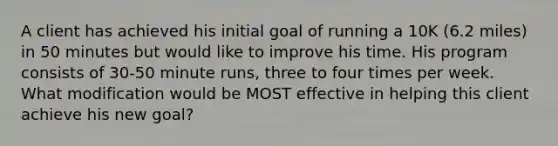 A client has achieved his initial goal of running a 10K (6.2 miles) in 50 minutes but would like to improve his time. His program consists of 30-50 minute runs, three to four times per week. What modification would be MOST effective in helping this client achieve his new goal?