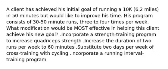 A client has achieved his initial goal of running a 10K (6.2 miles) in 50 minutes but would like to improve his time. His program consists of 30-50 minute runs, three to four times per week. What modification would be MOST effective in helping this client achieve his new goal? .Incorporate a strength-training program to increase quadriceps strength .Increase the duration of two runs per week to 60 minutes .Substitute two days per week of cross-training with cycling .Incorporate a running interval-training program