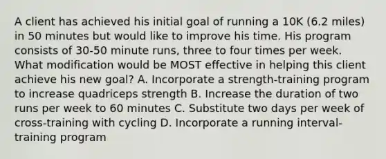 A client has achieved his initial goal of running a 10K (6.2 miles) in 50 minutes but would like to improve his time. His program consists of 30-50 minute runs, three to four times per week. What modification would be MOST effective in helping this client achieve his new goal? A. Incorporate a strength-training program to increase quadriceps strength B. Increase the duration of two runs per week to 60 minutes C. Substitute two days per week of cross-training with cycling D. Incorporate a running interval-training program