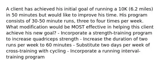 A client has achieved his initial goal of running a 10K (6.2 miles) in 50 minutes but would like to improve his time. His program consists of 30-50 minute runs, three to four times per week. What modification would be MOST effective in helping this client achieve his new goal? - Incorporate a strength-training program to increase quadriceps strength - Increase the duration of two runs per week to 60 minutes - Substitute two days per week of cross-training with cycling - Incorporate a running interval-training program