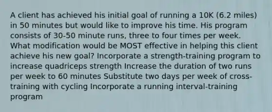 A client has achieved his initial goal of running a 10K (6.2 miles) in 50 minutes but would like to improve his time. His program consists of 30-50 minute runs, three to four times per week. What modification would be MOST effective in helping this client achieve his new goal? Incorporate a strength-training program to increase quadriceps strength Increase the duration of two runs per week to 60 minutes Substitute two days per week of cross-training with cycling Incorporate a running interval-training program