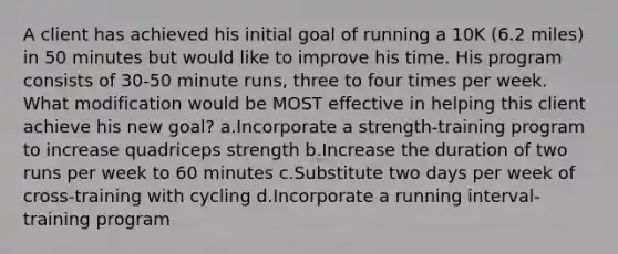 A client has achieved his initial goal of running a 10K (6.2 miles) in 50 minutes but would like to improve his time. His program consists of 30-50 minute runs, three to four times per week. What modification would be MOST effective in helping this client achieve his new goal? a.Incorporate a strength-training program to increase quadriceps strength b.Increase the duration of two runs per week to 60 minutes c.Substitute two days per week of cross-training with cycling d.Incorporate a running interval-training program