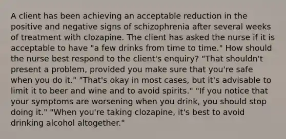 A client has been achieving an acceptable reduction in the positive and negative signs of schizophrenia after several weeks of treatment with clozapine. The client has asked the nurse if it is acceptable to have "a few drinks from time to time." How should the nurse best respond to the client's enquiry? "That shouldn't present a problem, provided you make sure that you're safe when you do it." "That's okay in most cases, but it's advisable to limit it to beer and wine and to avoid spirits." "If you notice that your symptoms are worsening when you drink, you should stop doing it." "When you're taking clozapine, it's best to avoid drinking alcohol altogether."