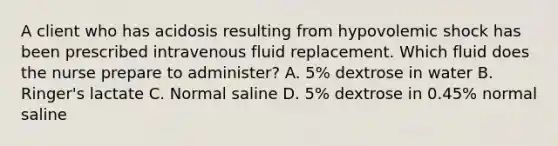 A client who has acidosis resulting from hypovolemic shock has been prescribed intravenous fluid replacement. Which fluid does the nurse prepare to administer? A. 5% dextrose in water B. Ringer's lactate C. Normal saline D. 5% dextrose in 0.45% normal saline