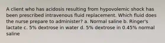 A client who has acidosis resulting from hypovolemic shock has been prescribed intravenous fluid replacement. Which fluid does the nurse prepare to administer? a. Normal saline b. Ringer's lactate c. 5% dextrose in water d. 5% dextrose in 0.45% normal saline