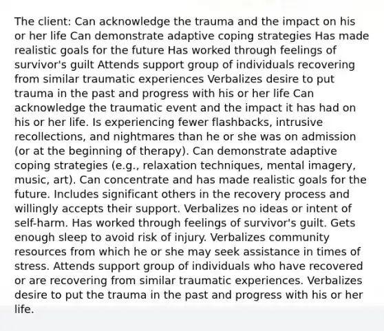 The client: Can acknowledge the trauma and the impact on his or her life Can demonstrate adaptive coping strategies Has made realistic goals for the future Has worked through feelings of survivor's guilt Attends support group of individuals recovering from similar traumatic experiences Verbalizes desire to put trauma in the past and progress with his or her life Can acknowledge the traumatic event and the impact it has had on his or her life. Is experiencing fewer flashbacks, intrusive recollections, and nightmares than he or she was on admission (or at the beginning of therapy). Can demonstrate adaptive coping strategies (e.g., relaxation techniques, mental imagery, music, art). Can concentrate and has made realistic goals for the future. Includes significant others in the recovery process and willingly accepts their support. Verbalizes no ideas or intent of self-harm. Has worked through feelings of survivor's guilt. Gets enough sleep to avoid risk of injury. Verbalizes community resources from which he or she may seek assistance in times of stress. Attends support group of individuals who have recovered or are recovering from similar traumatic experiences. Verbalizes desire to put the trauma in the past and progress with his or her life.